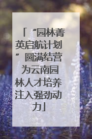 “园林菁英启航计划”圆满结营 为云南园林人才培养注入强劲动力