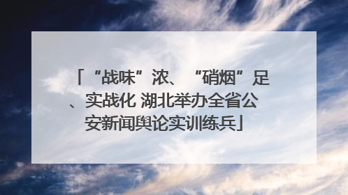 “战味”浓、“硝烟”足、实战化 湖北举办全省公安新闻舆论实训练兵