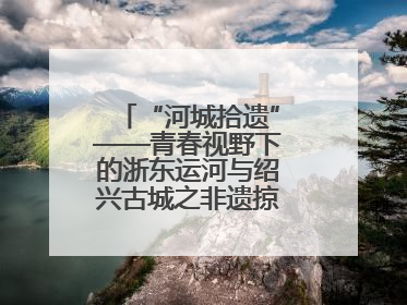 “河城拾遗”——青春视野下的浙东运河与绍兴古城之非遗掠影暨浙江传媒学院小学期来绍