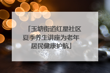 玉塘街道红星社区夏季养生讲座为老年居民健康护航