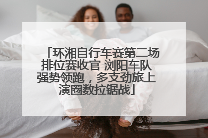 环湘自行车赛第二场排位赛收官 浏阳车队强势领跑，多支劲旅上演圈数拉锯战