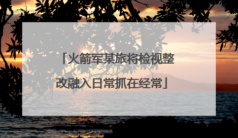 火箭军某旅将检视整改融入日常抓在经常