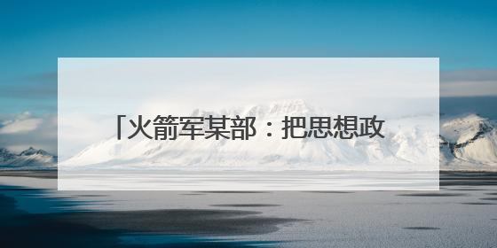 火箭军某部：把思想政治工作做到发射架下