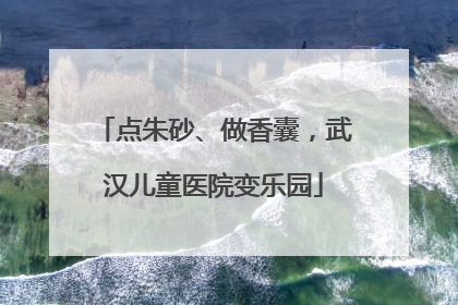 点朱砂、做香囊，武汉儿童医院变乐园