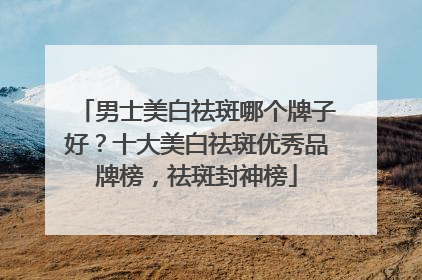 男士美白祛斑哪个牌子好？十大美白祛斑优秀品牌榜，祛斑封神榜