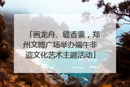 画龙舟、缝香囊，郑州文博广场举办端午非遗文化艺术主题活动