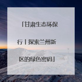甘肃生态环保行丨探索兰州新区的绿色密码