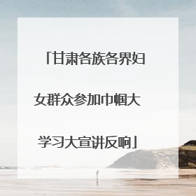 甘肃各族各界妇女群众参加巾帼大学习大宣讲反响