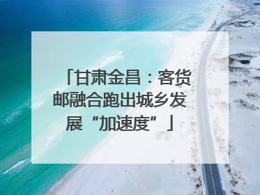甘肃金昌：客货邮融合跑出城乡发展“加速度”