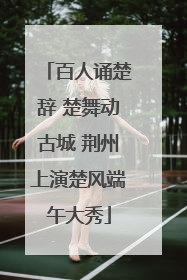 百人诵楚辞 楚舞动古城 荆州上演楚风端午大秀