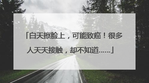 白天擦脸上，可能致癌！很多人天天接触，却不知道……