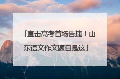 直击高考首场告捷！山东语文作文题目是这