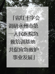 省红十字会调研永州市第一人民医院急救培训基地 共促应急救护事业发展
