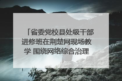 省委党校县处级干部进修班在荆楚网现场教学 围绕网络综合治理工作展开交流