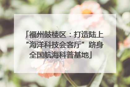 福州鼓楼区：打造陆上“海洋科技会客厅”跻身全国航海科普基地