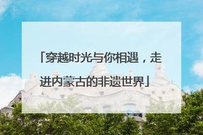 穿越时光与你相遇，走进内蒙古的非遗世界