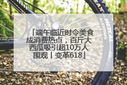 端午临近时令美食成消费热点，百斤大西瓜吸引超10万人围观丨变革618