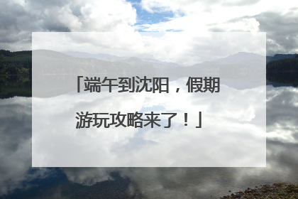 端午到沈阳，假期游玩攻略来了！