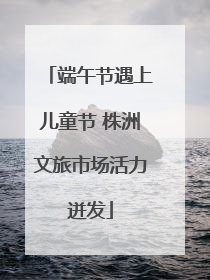 端午节遇上儿童节 株洲文旅市场活力迸发