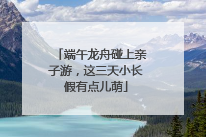 端午龙舟碰上亲子游，这三天小长假有点儿萌