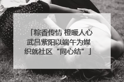 粽香传情 橙暖人心 武昌紫阳以端午为媒织就社区“同心结”