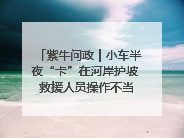 紫牛问政｜小车半夜“卡”在河岸护坡 救援人员操作不当致小车翻下河，然后直接走人了