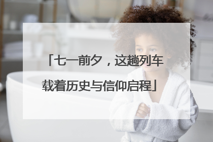 七一前夕，这趟列车载着历史与信仰启程