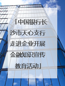 中国银行长沙市天心支行走进企业开展金融知识宣传教育活动