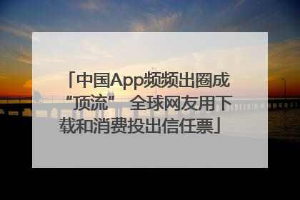 中国App频频出圈成“顶流” 全球网友用下载和消费投出信任票