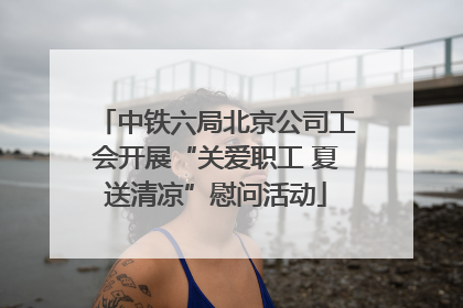中铁六局北京公司工会开展“关爱职工 夏送清凉”慰问活动