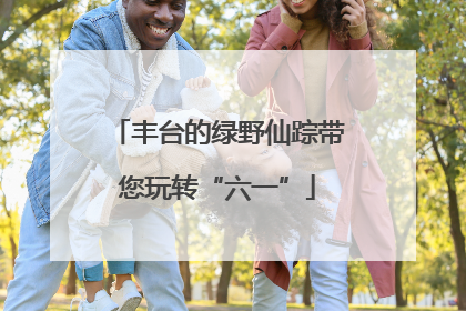 丰台的绿野仙踪带您玩转“六一”