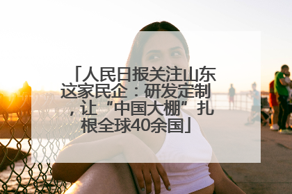 人民日报关注山东这家民企：研发定制，让“中国大棚”扎根全球40余国