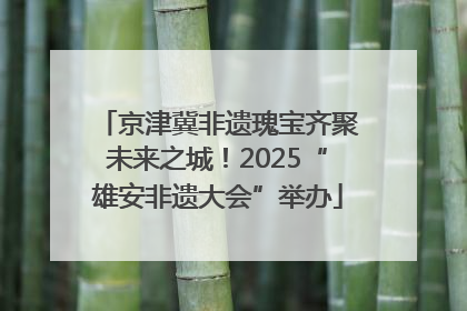 京津冀非遗瑰宝齐聚未来之城！2025“雄安非遗大会”举办