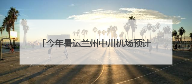 今年暑运兰州中川机场预计旅客吞吐量超420万人次