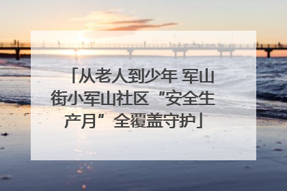 从老人到少年 军山街小军山社区“安全生产月”全覆盖守护