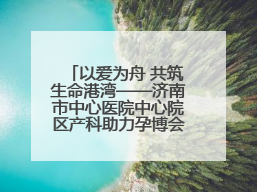 以爱为舟 共筑生命港湾——济南市中心医院中心院区产科助力孕博会温情纪实