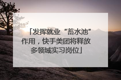 发挥就业“蓄水池”作用，快手美团将释放多领域实习岗位