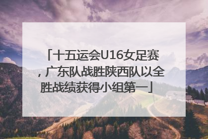 十五运会U16女足赛，广东队战胜陕西队以全胜战绩获得小组第一