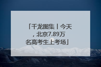 千龙图集丨今天，北京7.89万名高考生上考场