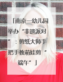 南京一幼儿园举办“非遗派对”：剪纸大师手把手教萌娃剪“端午”