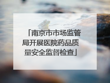 南京市市场监管局开展医院药品质量安全监督检查