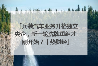 兵装汽车业务升格独立央企，新一轮洗牌重组才刚开始？｜热财经