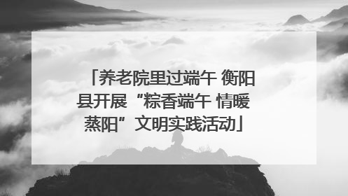 养老院里过端午 衡阳县开展“粽香端午 情暖蒸阳”文明实践活动