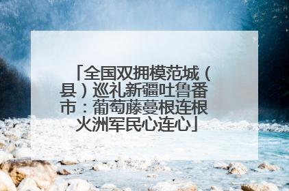 全国双拥模范城（县）巡礼新疆吐鲁番市：葡萄藤蔓根连根 火洲军民心连心