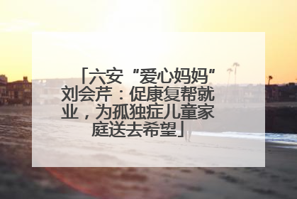 六安“爱心妈妈”刘会芹：促康复帮就业，为孤独症儿童家庭送去希望