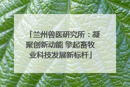 兰州兽医研究所：凝聚创新动能 擎起畜牧业科技发展新标杆