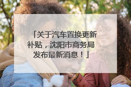 关于汽车置换更新补贴，沈阳市商务局发布最新消息！