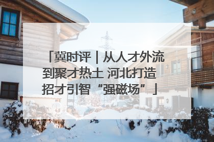 冀时评｜从人才外流到聚才热土 河北打造招才引智“强磁场”