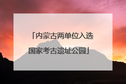 内蒙古两单位入选国家考古遗址公园