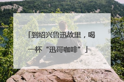到绍兴鲁迅故里，喝一杯“迅哥咖啡”